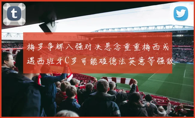 梅罗争辉八强对决悬念重重梅西或遇西班牙C罗可能碰德法英意等强敌
