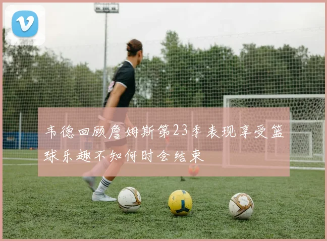 韦德回顾詹姆斯第23季表现享受篮球乐趣不知何时会结束