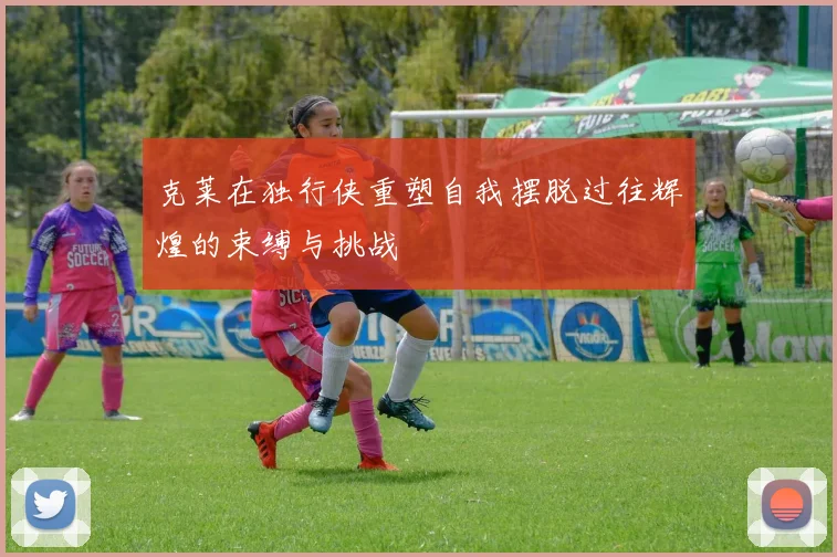 克莱在独行侠重塑自我摆脱过往辉煌的束缚与挑战