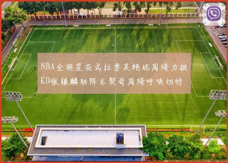 NBA全明星花式拉票吴艳妮周琦力挺KD张镇麟助阵东契奇周琦呼唤切特共襄盛举