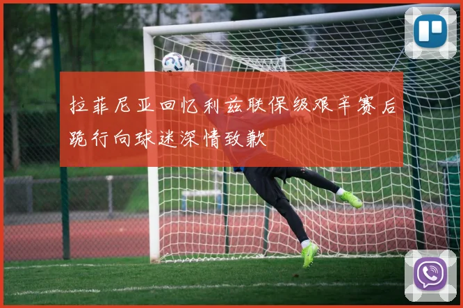 拉菲尼亚回忆利兹联保级艰辛赛后跪行向球迷深情致歉