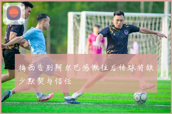 梅西告别阿尔巴感慨往后传球将缺少默契与信任