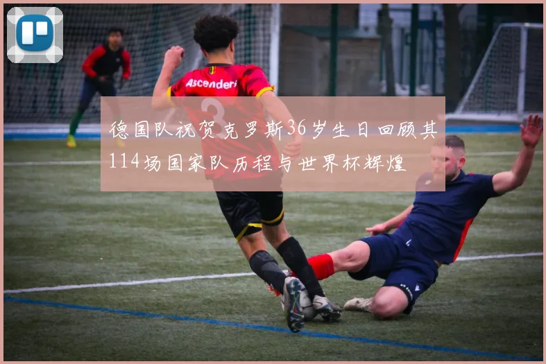 德国队祝贺克罗斯36岁生日回顾其114场国家队历程与世界杯辉煌