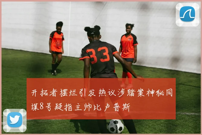 开拓者摆烂引发热议涉赌案神秘同谋8号疑指主帅比卢普斯