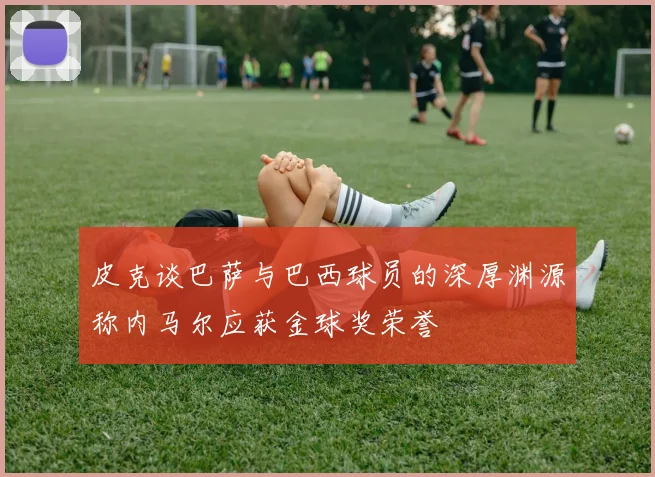 皮克谈巴萨与巴西球员的深厚渊源称内马尔应获金球奖荣誉