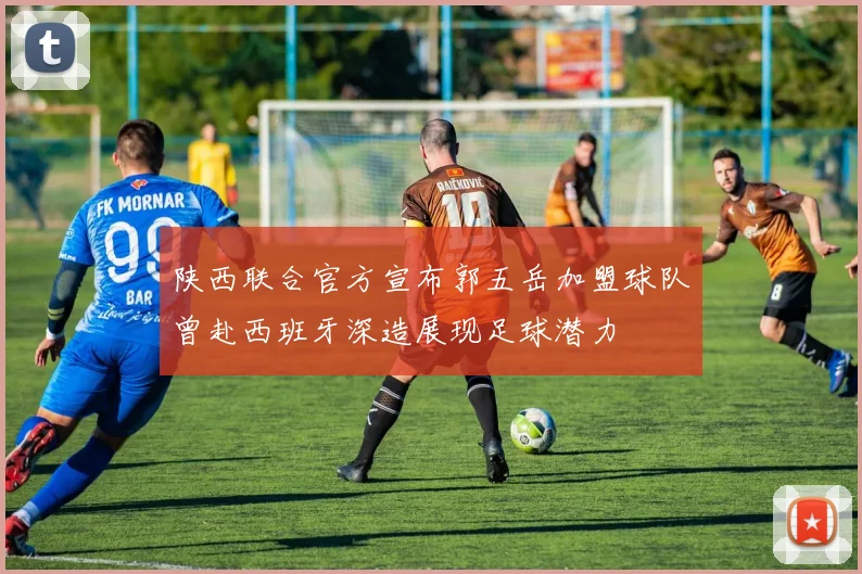 陕西联合官方宣布郭五岳加盟球队曾赴西班牙深造展现足球潜力