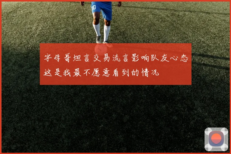 字母哥坦言交易流言影响队友心态这是我最不愿意看到的情况