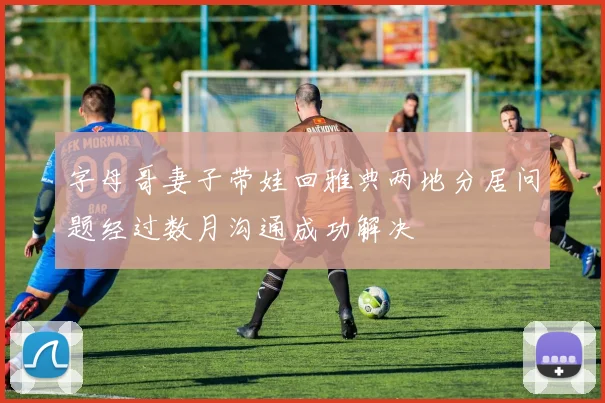 字母哥妻子带娃回雅典两地分居问题经过数月沟通成功解决