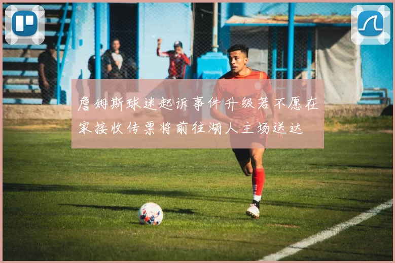 詹姆斯球迷起诉事件升级若不愿在家接收传票将前往湖人主场送达
