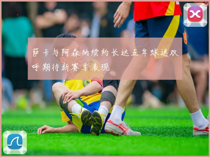 萨卡与阿森纳续约长达五年球迷欢呼期待新赛季表现