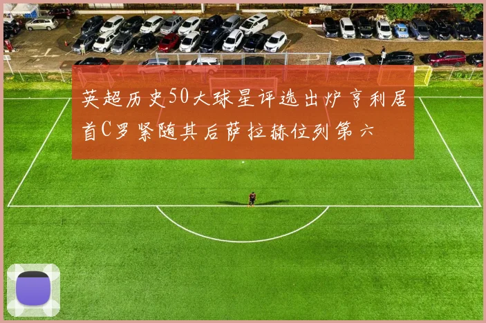 英超历史50大球星评选出炉亨利居首C罗紧随其后萨拉赫位列第六