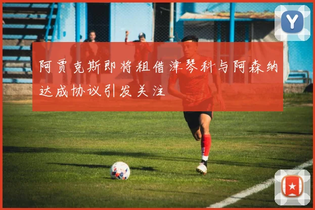 阿贾克斯即将租借津琴科与阿森纳达成协议引发关注