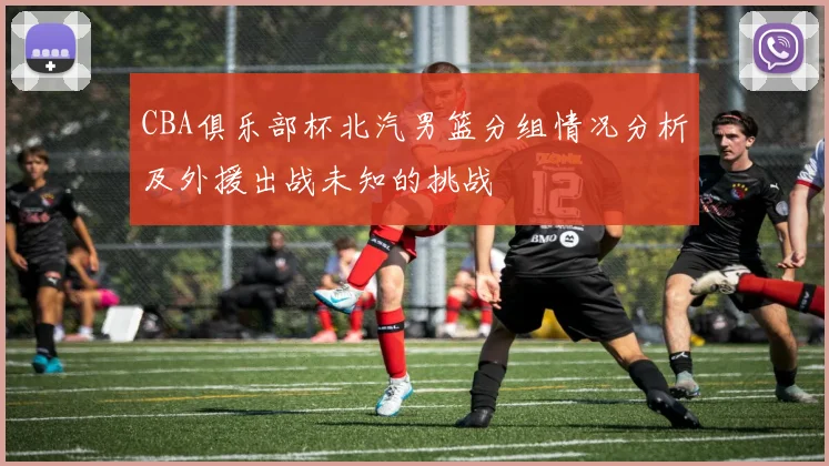CBA俱乐部杯北汽男篮分组情况分析及外援出战未知的挑战