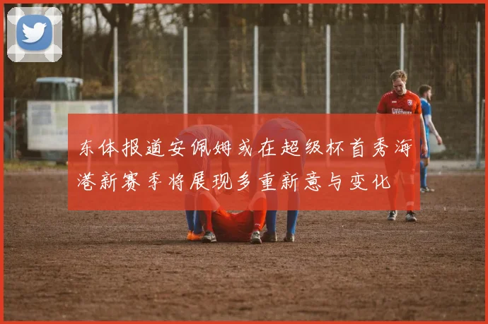 东体报道安佩姆或在超级杯首秀海港新赛季将展现多重新意与变化