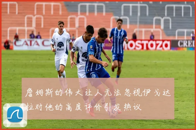 詹姆斯的伟大让人无法忽视伊戈达拉对他的高度评价引发热议