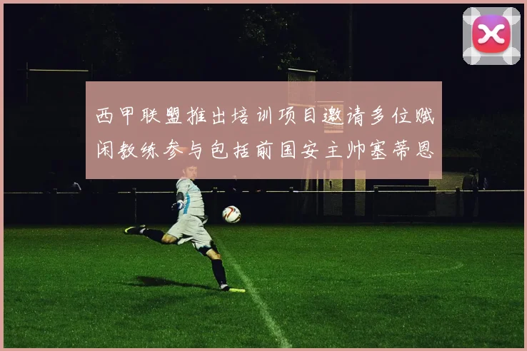 西甲联盟推出培训项目邀请多位赋闲教练参与包括前国安主帅塞蒂恩在内