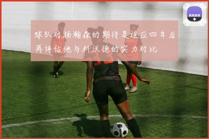 球队对杨瀚森的期待是适应四年后再评估他与科沃德的实力对比