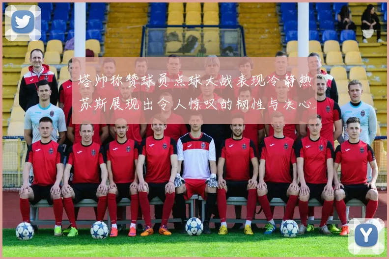 塔帅称赞球员点球大战表现冷静热苏斯展现出令人惊叹的韧性与决心