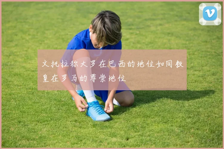 文托拉称大罗在巴西的地位如同教皇在罗马的尊崇地位