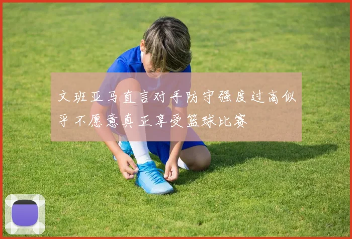 文班亚马直言对手防守强度过高似乎不愿意真正享受篮球比赛