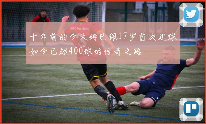 十年前的今天姆巴佩17岁首次进球如今已超400球的传奇之路