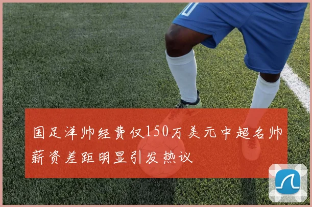 国足洋帅经费仅150万美元中超名帅薪资差距明显引发热议