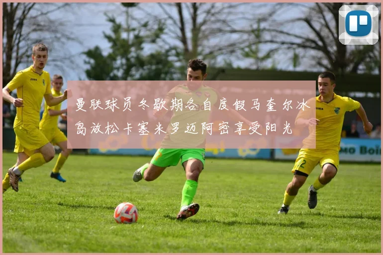 曼联球员冬歇期各自度假马奎尔冰岛放松卡塞米罗迈阿密享受阳光