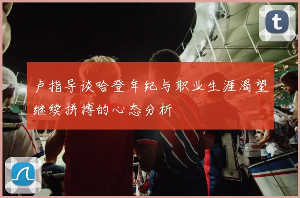卢指导谈哈登年纪与职业生涯渴望继续拼搏的心态分析