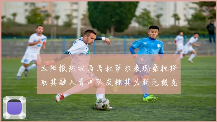 太阳报热议马马杜萨尔表现桑托斯助其融入青训队友称其为新范戴克