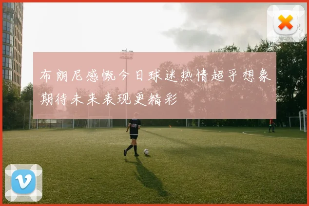 布朗尼感慨今日球迷热情超乎想象期待未来表现更精彩