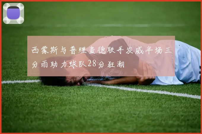 西蒙斯与普理查德联手发威半场三分雨助力球队28分狂潮