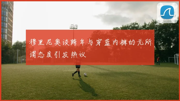 穆里尼奥谈跨年与穿蓝内裤的无所谓态度引发热议