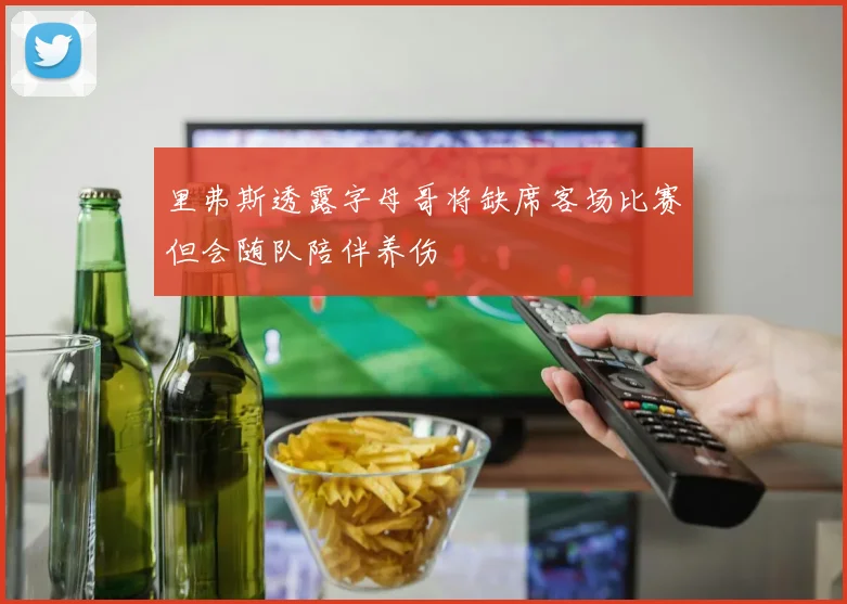 里弗斯透露字母哥将缺席客场比赛但会随队陪伴养伤